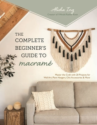 The Complete Beginner's Guide to Macramé: Master the Craft with 20 Projects for Wall Art, Plant Hangers, Chic Accessories & More by Ing, Alisha