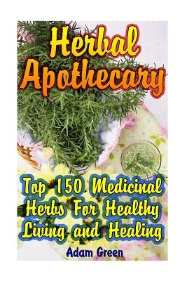 Herbal Apothecary: Top 150 Medicinal Herbs For Healthy Living and Healing by Green, Adam