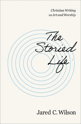 The Storied Life: Christian Writing as Art and Worship by Wilson, Jared C.
