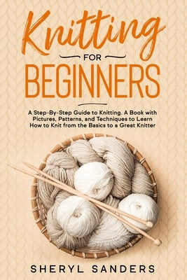 Knitting For Beginners: A Step-By-Step Guide to Knitting. A Book with Pictures, Patterns, and Techniques to Learn How to Knit from the Basics by Sanders, Sheryl