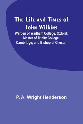 The Life and Times of John Wilkins: Warden of Wadham College, Oxford; Master of Trinity College, Cambridge; and Bishop of Chester by A. Wright Henderson, P.