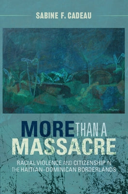 More Than a Massacre: Racial Violence and Citizenship in the Haitian-Dominican Borderlands by Cadeau, Sabine F.