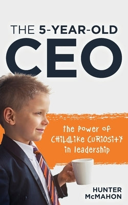 The 5-Year-Old CEO: The Power of Childlike Curiosity in Leadership by McMahon, Hunter