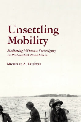 Unsettling Mobility: Mediating Mi'kmaw Sovereignty in Post-Contact Nova Scotia by Leli?vre, Michelle