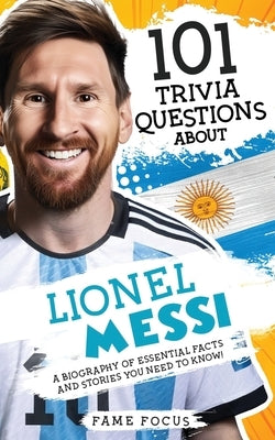 101 Trivia Questions About Lionel Messi - A Biography of Essential Facts and Stories You Need To Know! by Focus, Fame