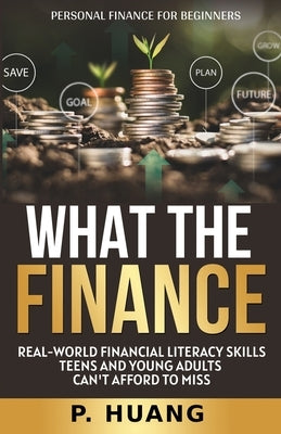 What the Finance (Personal Finance for Beginners): Real-World Financial Literacy Skills Teens and Young Adults Can't Afford to Miss by Huang, P.