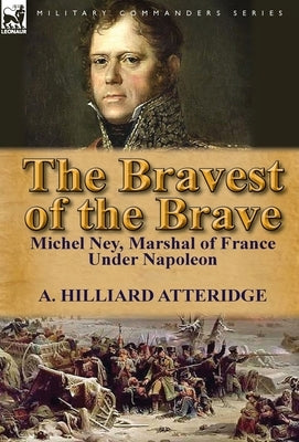 The Bravest of the Brave: Michel Ney, Marshal of France Under Napoleon by Atteridge, A. Hilliard