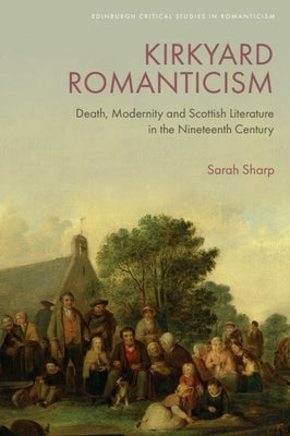 Kirkyard Romanticism: Death, Modernity and Scottish Literature in the Nineteenth Century by Sharp, Sarah