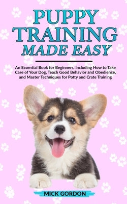 Puppy Training Made Easy: An Essential Book for Beginners, Including How to Take Care of Your Dog, Teach Good Behavior and Obedience, and Master by Gordon, Mick