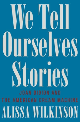 We Tell Ourselves Stories: Joan Didion and the American Dream Machine by Wilkinson, Alissa