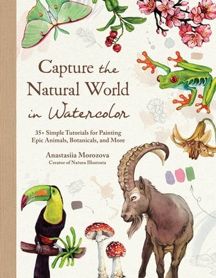 Capture the Natural World in Watercolor: 35+ Simple Tutorials for Painting Epic Animals, Botanicals, and More by Morozova, Anastasiia