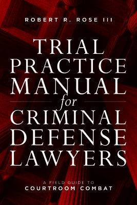 Trial Practice Manual for Criminal Defense Lawyers: A Field Guide to Courtroom Combat, Fifth Edition by Rose, Robert R.