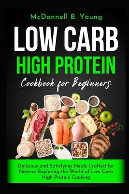 Low Carb High Protein Cookbook for Beginners: Delicious and Satisfying Meals Crafted for Novices Exploring the World of Low Carb High Protein Cooking by Young, McDonnell B.
