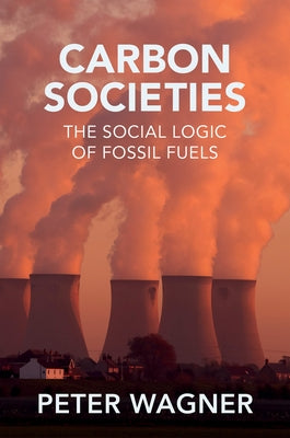 Carbon Societies: The Social Logic of Fossil Fuels by Wagner, Peter