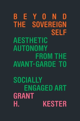 Beyond the Sovereign Self: Aesthetic Autonomy from the Avant-Garde to Socially Engaged Art by Kester, Grant H.