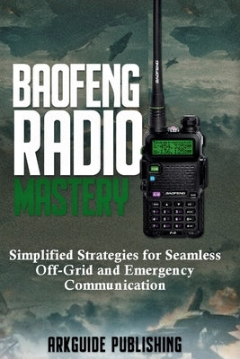 Baofeng Radio Mastery: Simplified Strategies for Seamless Off-Grid and Emergencies Communications by Publishing, Arkguide