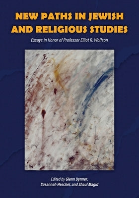 New Paths in Jewish and Religious Studies: Essays in Honor of Professor Elliot R. Wolfson by Dynner, Glenn