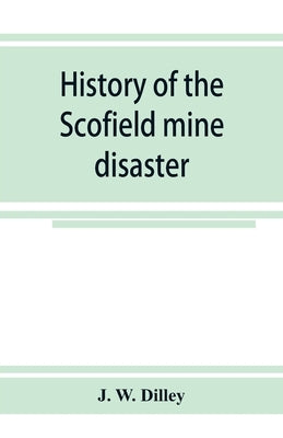 History of the Scofield mine disaster. A concise account of the incidents and scenes that took place at Scofield, Utah, May 1, 1900. When mine Number by W. Dilley, J.