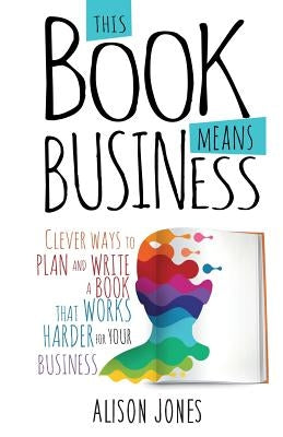 This Book Means Business: Clever ways to plan and write a book that works harder for your business by Jones, Alison