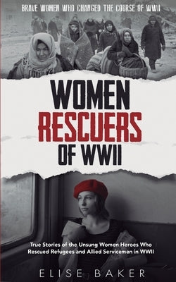 Women Rescuers of WWII: True stories of the unsung women heroes who rescued refugees and Allied servicemen in WWII by Baker, Elise