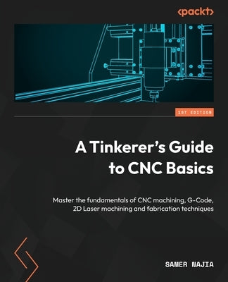 A Tinkerer's Guide to CNC Basics: Master the fundamentals of CNC machining, G-Code, 2D Laser machining and fabrication techniques by Najia, Samer