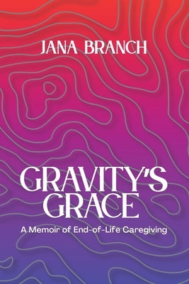 Gravity's Grace: A Memoir of End-of-Life Caregiving by Branch, Jana