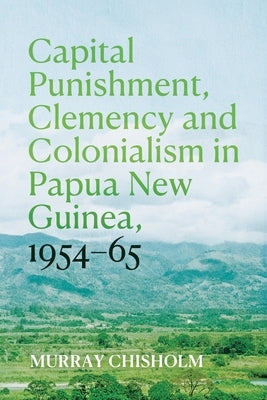 Capital Punishment, Clemency and Colonialism in Papua New Guinea, 1954-65 by Chisholm, Murray