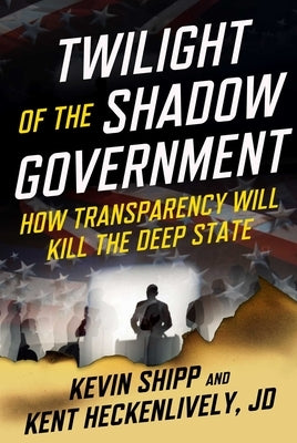 Twilight of the Shadow Government: How Transparency Will Kill the Deep State by Shipp, Kevin