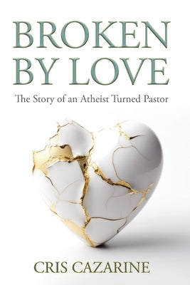 Broken by Love: The Story of an Atheist Turned Pastor by Cazarine, Cris