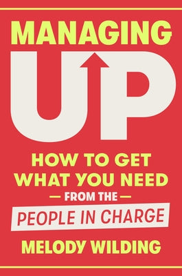 Managing Up: How to Get What You Need from the People in Charge by Wilding, Melody