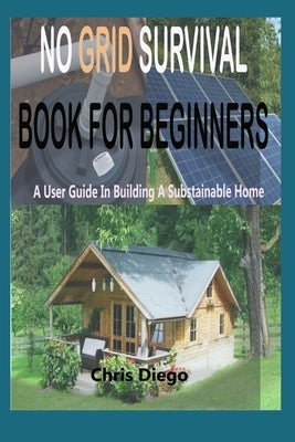 No Grid Survival Book for Beginners: A User Guide in Building a Sustainable Home by Diego, Chris