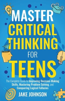 Master Critical Thinking for Teens: The Complete Guide to Improving Decision-Making Skills, Mastering Problem Solving, and Conquering Logical Fallacie by Johnson, Jake