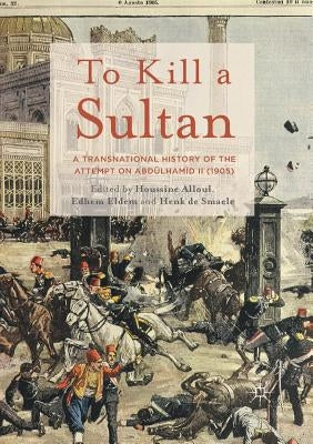 To Kill a Sultan: A Transnational History of the Attempt on Abdülhamid II (1905) by Alloul, Houssine