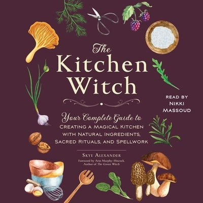 The Kitchen Witch: Your Complete Guide to Creating a Magical Kitchen with Natural Ingredients, Sacred Rituals, and Spellwork by Alexander, Skye