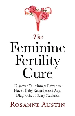 The Feminine Fertility Cure: Discover Your Innate Power to Have a Baby Regardless of Age, Diagnosis, or Scary Statistics by Austin, Rosanne
