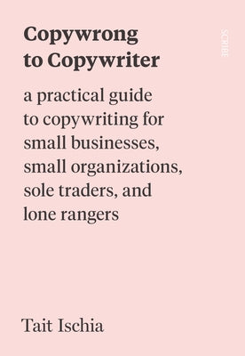 Copywrong to Copywriter: A Practical Guide to Copywriting for Small Businesses, Small Organizations, Sole Traders, and Lone Rangers by Ischia, Tait