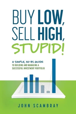 Buy Low, Sell High, Stupid! A Simple, No BS Guide to Building and Managing a Successful Investment Portfolio by Scambray, John