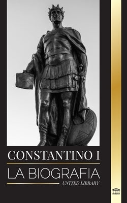 Constantino I: La biografía del primer emperador romano cristiano, su vida militar y su revolución by Library, United