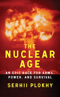 The Nuclear Age: An Epic Race for Arms, Power and Survival by Plokhy, Serhii