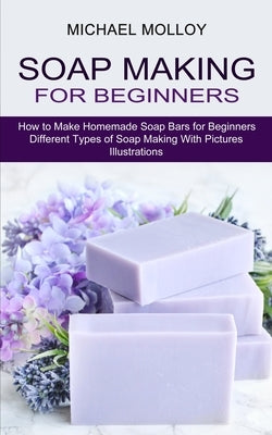 Soap Making for Beginners: How to Make Homemade Soap Bars for Beginners (Different Types of Soap Making With Pictures Illustrations) by Molloy, Michael