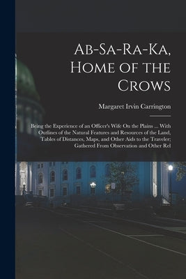Ab-Sa-Ra-Ka, Home of the Crows: Being the Experience of an Officer's Wife On the Plains ... With Outlines of the Natural Features and Resources of the by Carrington, Margaret Irvin
