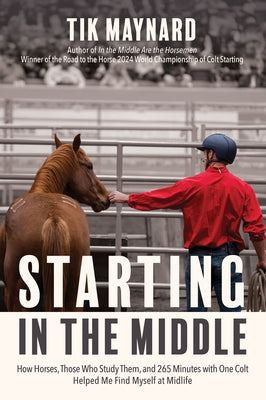 Starting in the Middle: How Horses, Those Who Study Them, and 265 Minutes with One Colt Helped Me Find Myself at Midlife by Maynard, Tik