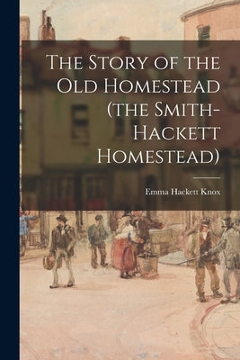 The Story of the Old Homestead (the Smith-Hackett Homestead) by Knox, Emma Hackett 1849-