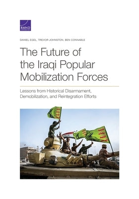 The Future of the Iraqi Popular Mobilization Forces: Lessons from Historical Disarmament, Demobilization, and Reintegration Efforts by Egel, Daniel