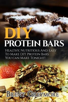 DIY Protein Bars: Healthy, Nutritious And Easy To Make DIY Protein Bar Recipes You Can Make Tonight! by Greymore, Brent
