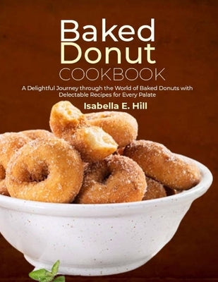 Baked Donut Cookbook: A Delightful Journey through the World of Baked Donuts with Delectable Recipes for Every Palate by E. Hill, Isabella