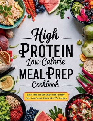High Protein Low Calorie Meal Prep Cookbook: Save Time and Eat Smart with Protein-Rich, Low-Calorie Meals With 115+ Recipes by Robinson, Daisy