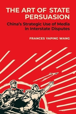 The Art of State Persuasion: China's Strategic Use of Media in Interstate Disputes by Wang, Frances Yaping