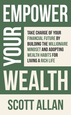 Empower Your Wealth: Take Charge of Your Financial Future by Building the Millionaire Mindset and Adopting Wealth Habits for Living a Rich by Allan, Scott