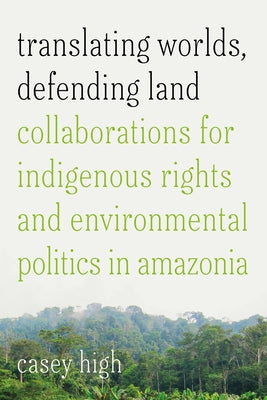 Translating Worlds, Defending Land: Collaborations for Indigenous Rights and Environmental Politics in Amazonia by High, Casey